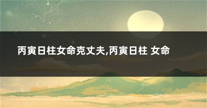 丙寅日柱女命克丈夫,丙寅日柱 女命