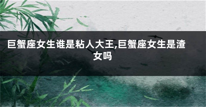 巨蟹座女生谁是粘人大王,巨蟹座女生是渣女吗