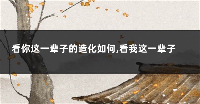 看你这一辈子的造化如何,看我这一辈子