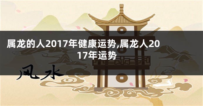 属龙的人2017年健康运势,属龙人2017年运势