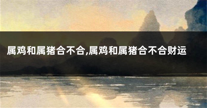 属鸡和属猪合不合,属鸡和属猪合不合财运