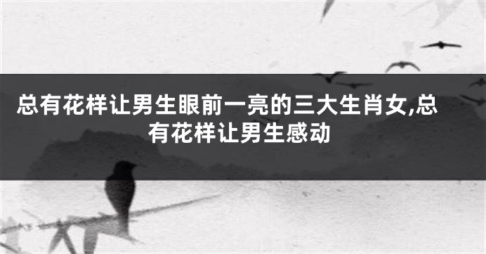总有花样让男生眼前一亮的三大生肖女,总有花样让男生感动