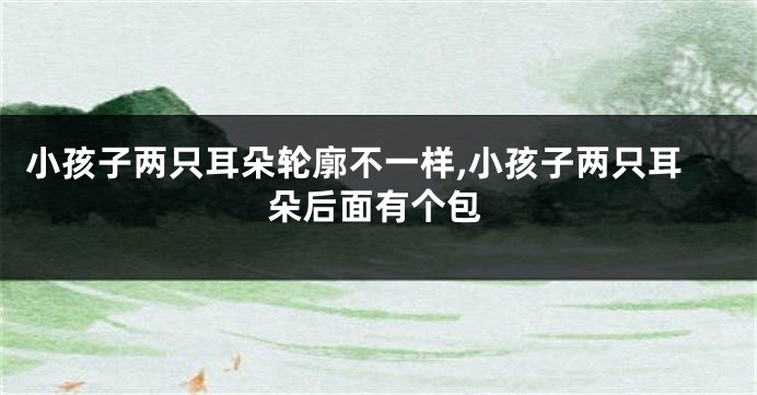 小孩子两只耳朵轮廓不一样,小孩子两只耳朵后面有个包