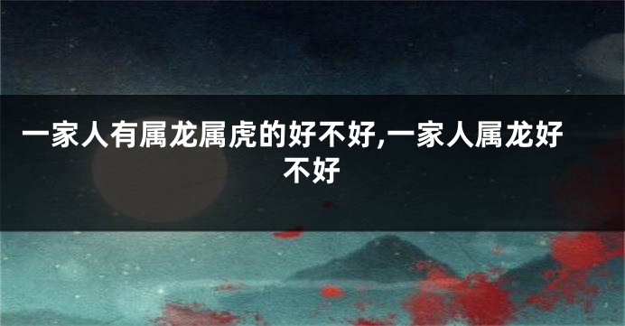 一家人有属龙属虎的好不好,一家人属龙好不好