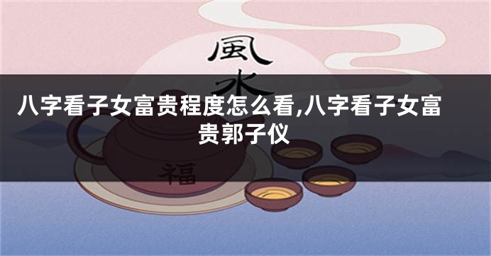 八字看子女富贵程度怎么看,八字看子女富贵郭子仪