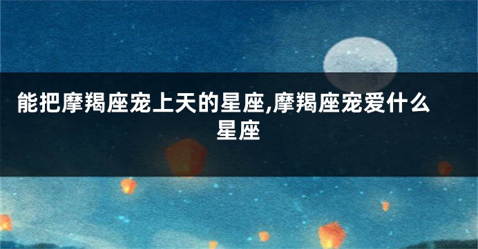 能把摩羯座宠上天的星座,摩羯座宠爱什么星座