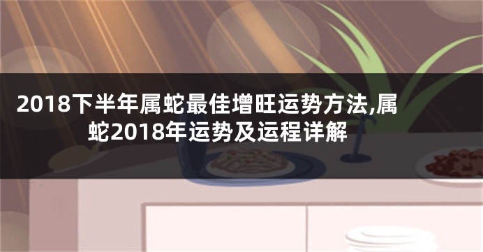 2018下半年属蛇最佳增旺运势方法,属蛇2018年运势及运程详解