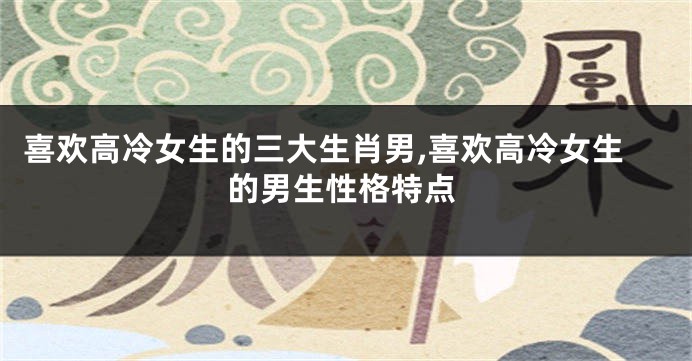 喜欢高冷女生的三大生肖男,喜欢高冷女生的男生性格特点