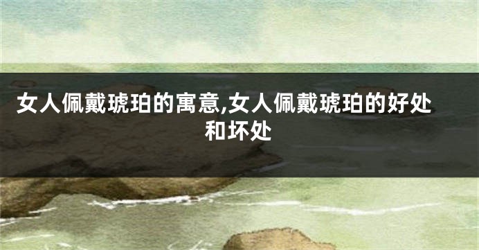 女人佩戴琥珀的寓意,女人佩戴琥珀的好处和坏处