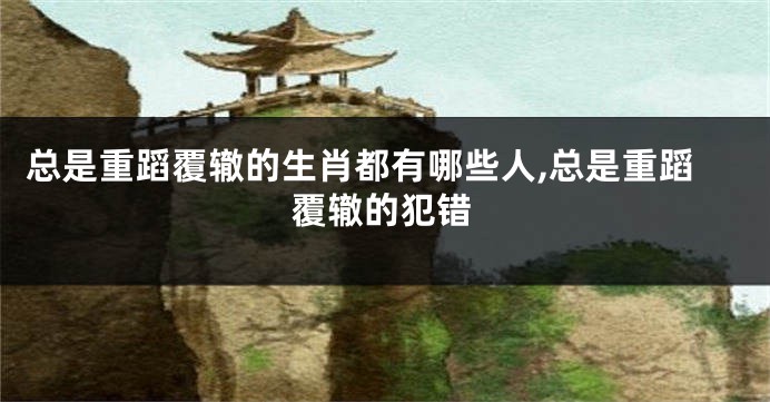 总是重蹈覆辙的生肖都有哪些人,总是重蹈覆辙的犯错