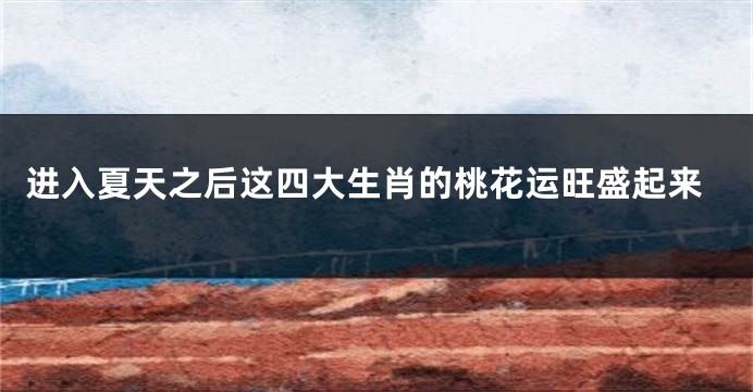 进入夏天之后这四大生肖的桃花运旺盛起来
