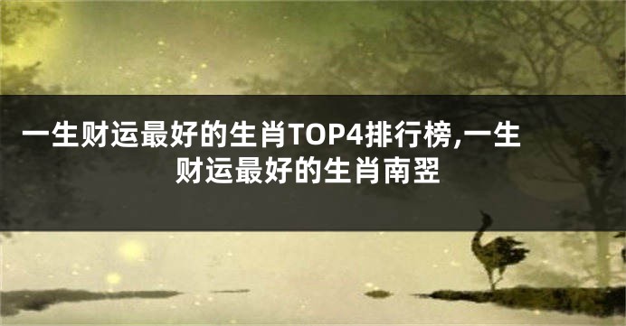 一生财运最好的生肖TOP4排行榜,一生财运最好的生肖南翌