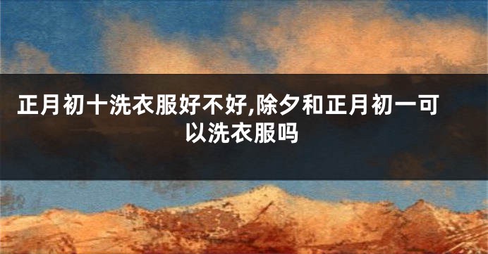 正月初十洗衣服好不好,除夕和正月初一可以洗衣服吗