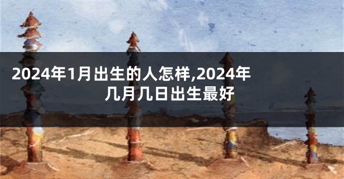 2024年1月出生的人怎样,2024年几月几日出生最好