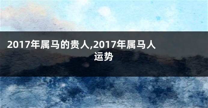 2017年属马的贵人,2017年属马人运势