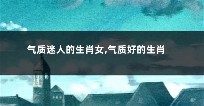 气质迷人的生肖女,气质好的生肖