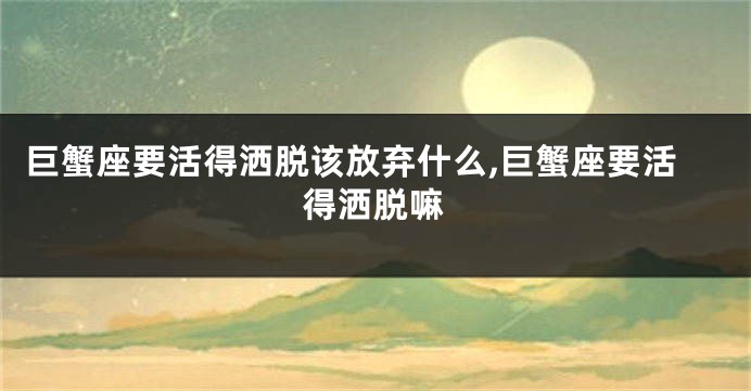 巨蟹座要活得洒脱该放弃什么,巨蟹座要活得洒脱嘛