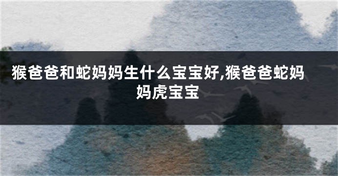 猴爸爸和蛇妈妈生什么宝宝好,猴爸爸蛇妈妈虎宝宝