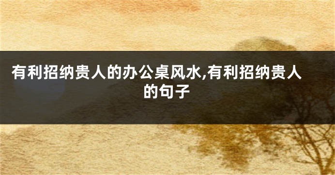 有利招纳贵人的办公桌风水,有利招纳贵人的句子