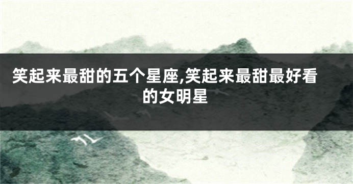 笑起来最甜的五个星座,笑起来最甜最好看的女明星