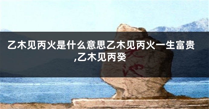 乙木见丙火是什么意思乙木见丙火一生富贵,乙木见丙癸
