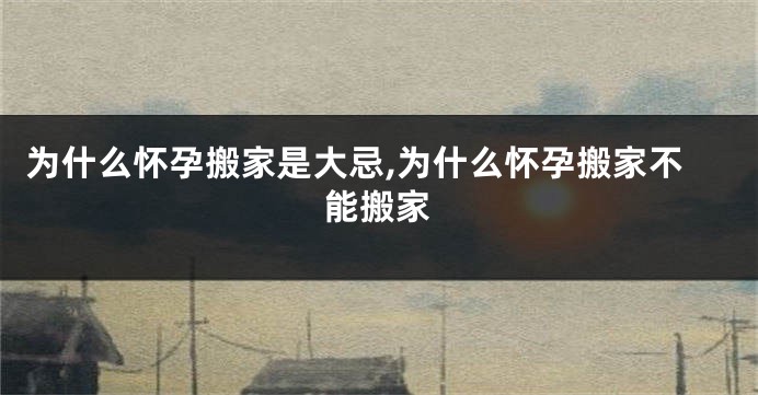 为什么怀孕搬家是大忌,为什么怀孕搬家不能搬家