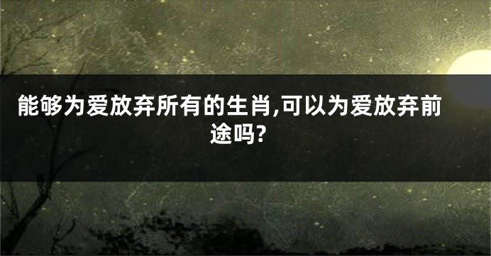 能够为爱放弃所有的生肖,可以为爱放弃前途吗?