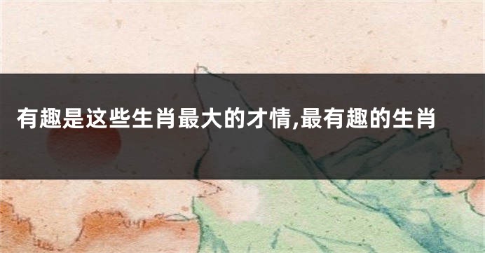 有趣是这些生肖最大的才情,最有趣的生肖