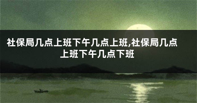 社保局几点上班下午几点上班,社保局几点上班下午几点下班