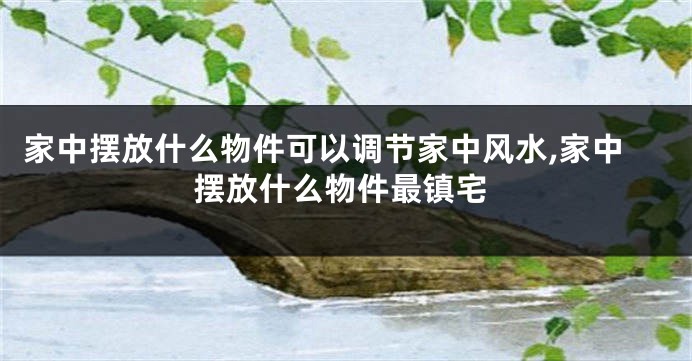 家中摆放什么物件可以调节家中风水,家中摆放什么物件最镇宅