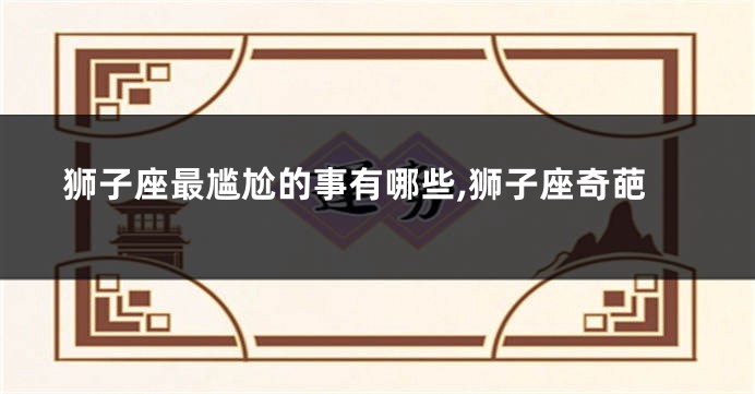狮子座最尴尬的事有哪些,狮子座奇葩