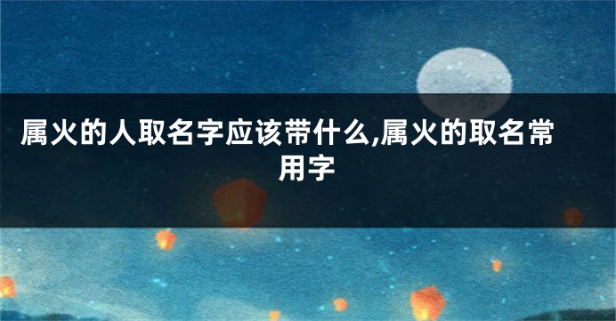 属火的人取名字应该带什么,属火的取名常用字