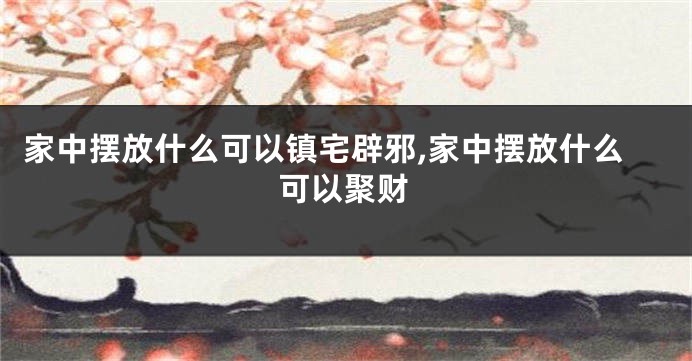 家中摆放什么可以镇宅辟邪,家中摆放什么可以聚财