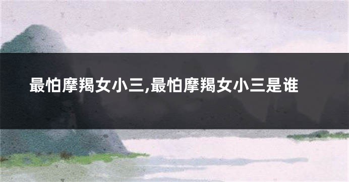 最怕摩羯女小三,最怕摩羯女小三是谁