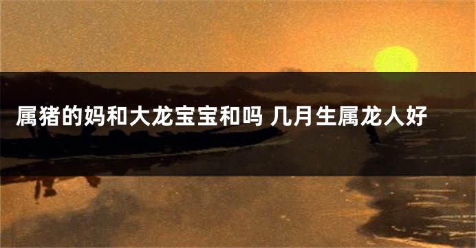 属猪的妈和大龙宝宝和吗 几月生属龙人好