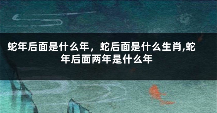 蛇年后面是什么年，蛇后面是什么生肖,蛇年后面两年是什么年