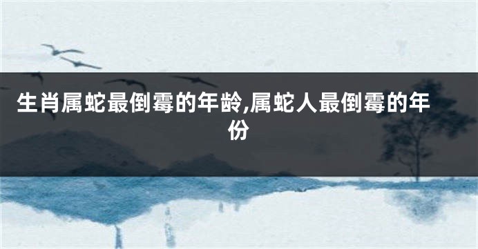 生肖属蛇最倒霉的年龄,属蛇人最倒霉的年份