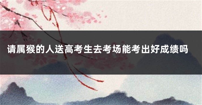 请属猴的人送高考生去考场能考出好成绩吗