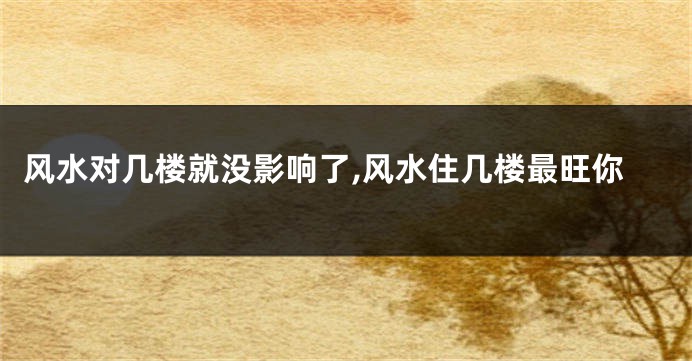 风水对几楼就没影响了,风水住几楼最旺你