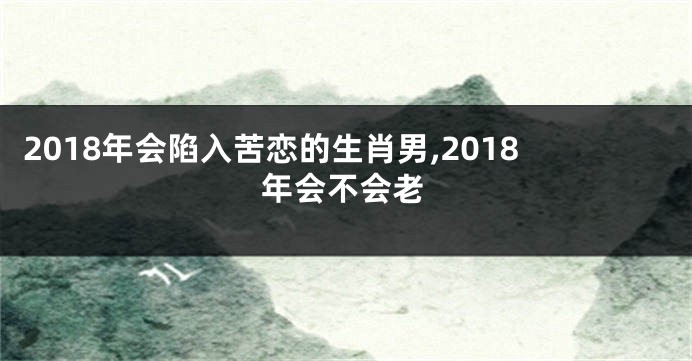 2018年会陷入苦恋的生肖男,2018年会不会老