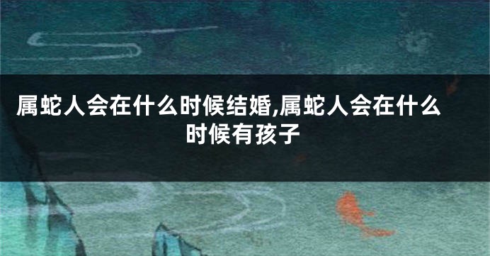 属蛇人会在什么时候结婚,属蛇人会在什么时候有孩子