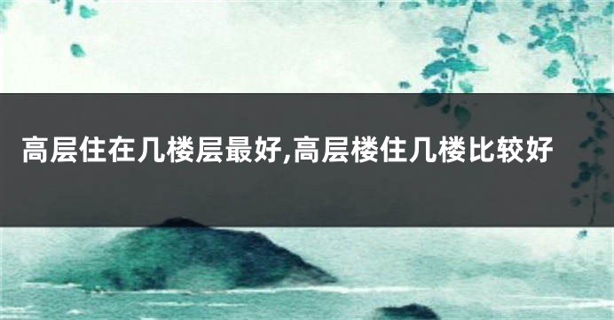 高层住在几楼层最好,高层楼住几楼比较好