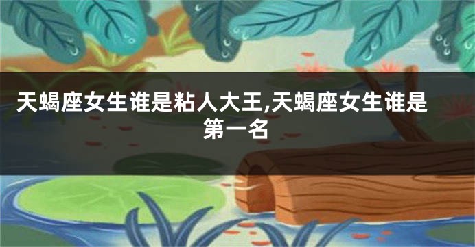 天蝎座女生谁是粘人大王,天蝎座女生谁是第一名