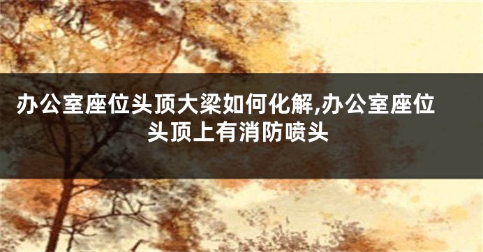 办公室座位头顶大梁如何化解,办公室座位头顶上有消防喷头