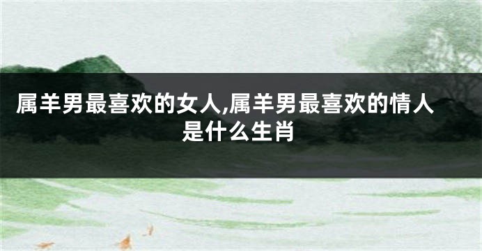 属羊男最喜欢的女人,属羊男最喜欢的情人是什么生肖