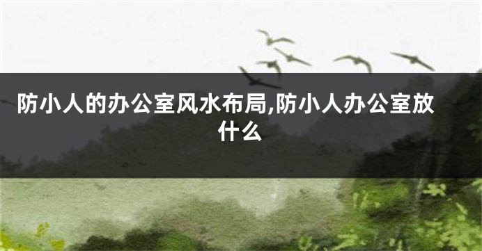 防小人的办公室风水布局,防小人办公室放什么