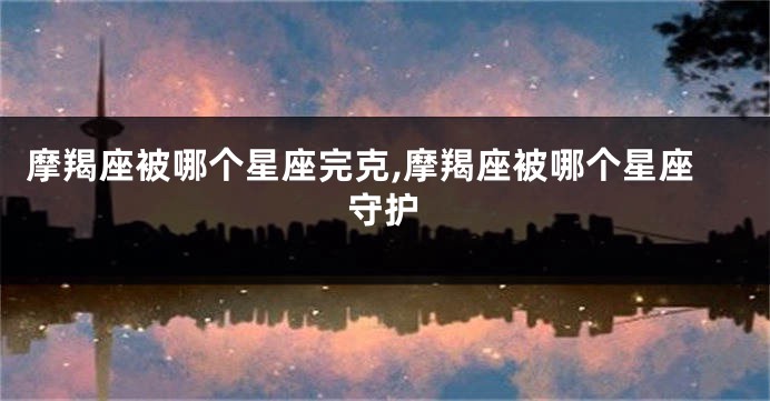 摩羯座被哪个星座完克,摩羯座被哪个星座守护