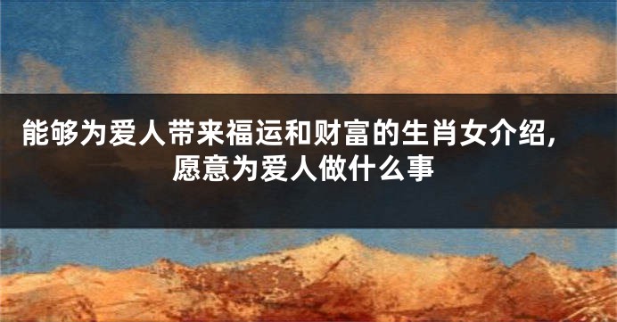 能够为爱人带来福运和财富的生肖女介绍,愿意为爱人做什么事