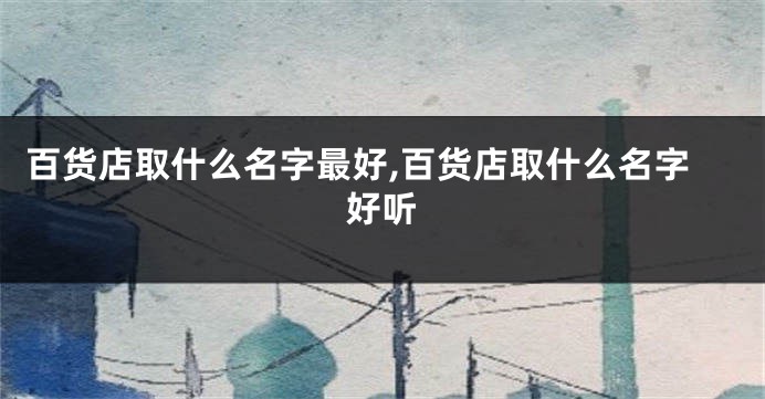 百货店取什么名字最好,百货店取什么名字好听