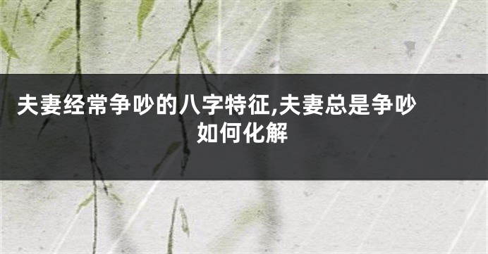 夫妻经常争吵的八字特征,夫妻总是争吵 如何化解